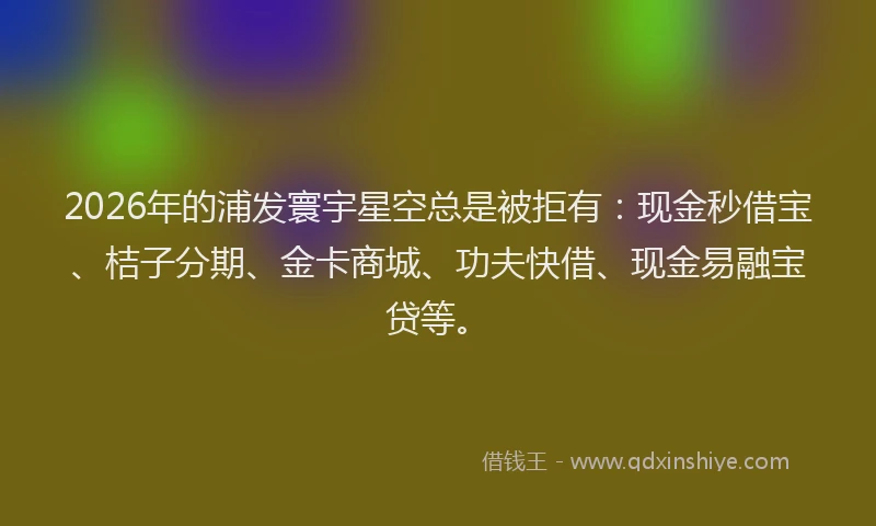 2026年的浦发寰宇星空总是被拒有：现金秒借宝、桔子分期、金卡商城、功夫快借、现金易融宝贷等。