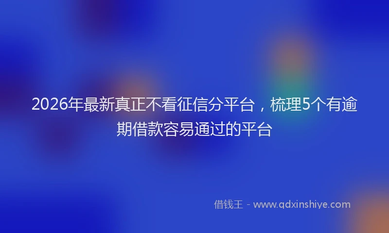 2026年最新真正不看征信分平台，梳理5个有逾期借款容易通过的平台