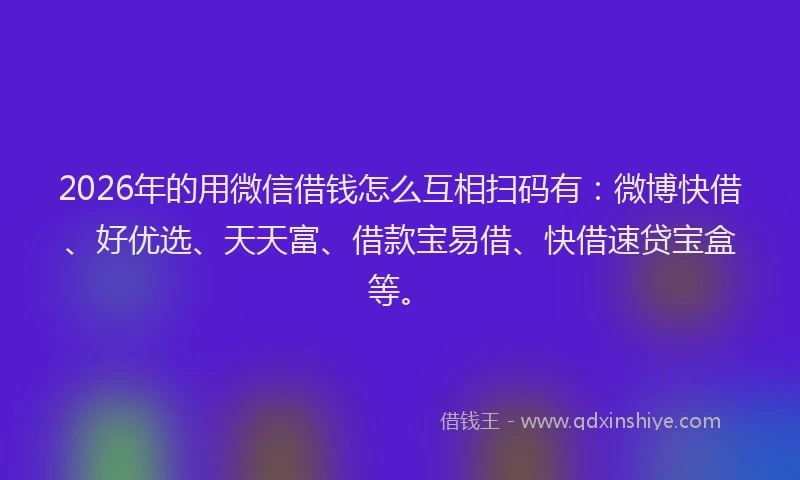 2026年的用微信借钱怎么互相扫码有：微博快借、好优选、天天富、借款宝易借、快借速贷宝盒等。