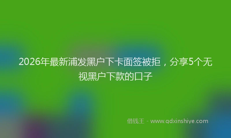 2026年最新浦发黑户下卡面签被拒，分享5个无视黑户下款的口子