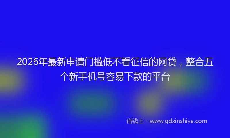 2026年最新申请门槛低不看征信的网贷，整合五个新手机号容易下款的平台