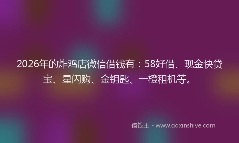 2026年的炸鸡店微信借钱有：58好借、现金快贷宝、星闪购、金钥匙、一橙租机等。