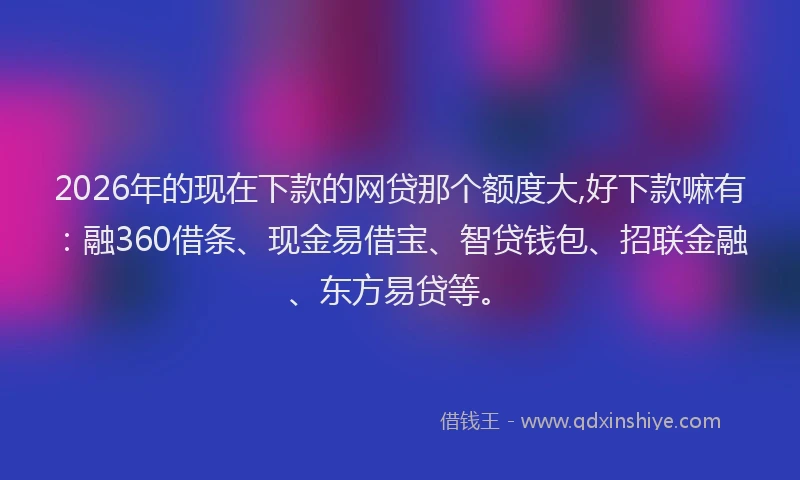 2026年的现在下款的网贷那个额度大,好下款嘛有：融360借条、现金易借宝、智贷钱包、招联金融、东方易贷等。