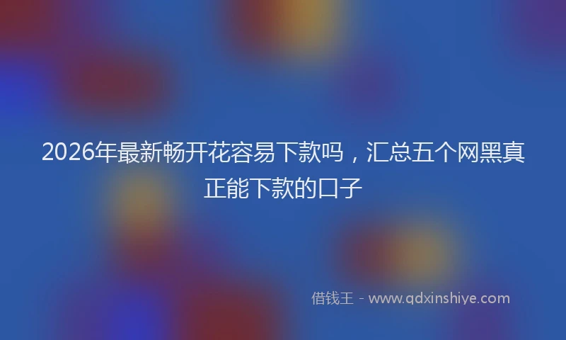 2026年最新畅开花容易下款吗，汇总五个网黑真正能下款的口子