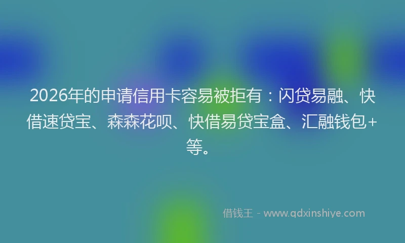 2026年的申请信用卡容易被拒有：闪贷易融、快借速贷宝、森森花呗、快借易贷宝盒、汇融钱包+等。