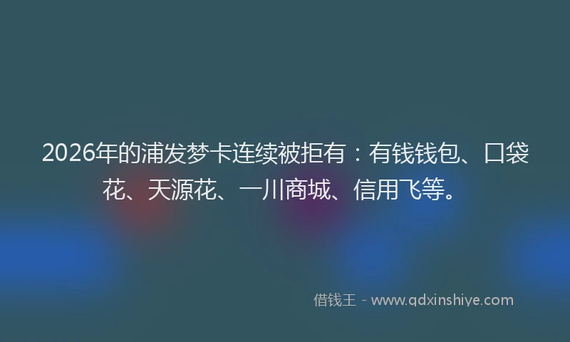 2026年的浦发梦卡连续被拒有：有钱钱包、口袋花、天源花、一川商城、信用飞等。