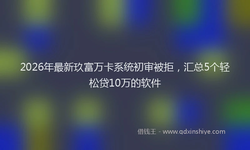 2026年最新玖富万卡系统初审被拒，汇总5个轻松贷10万的软件