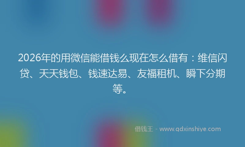 2026年的用微信能借钱么现在怎么借有：维信闪贷、天天钱包、钱速达易、友福租机、瞬下分期等。