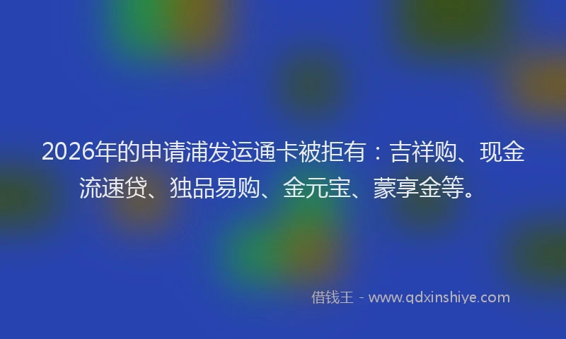 2026年的申请浦发运通卡被拒有：吉祥购、现金流速贷、独品易购、金元宝、蒙享金等。