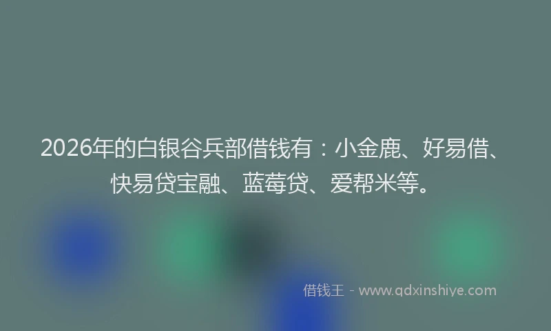 2026年的白银谷兵部借钱有：小金鹿、好易借、快易贷宝融、蓝莓贷、爱帮米等。