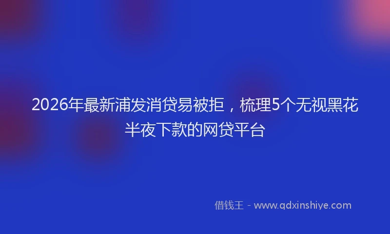 2026年最新浦发消贷易被拒，梳理5个无视黑花半夜下款的网贷平台