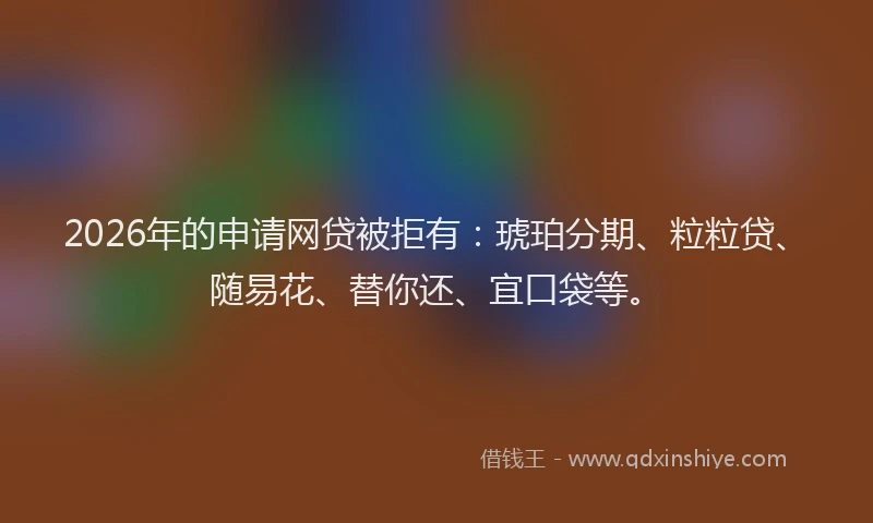 2026年的申请网贷被拒有：琥珀分期、粒粒贷、随易花、替你还、宜口袋等。