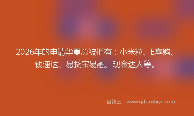 2026年的申请华夏总被拒有：小米粒、E享购、钱速达、易贷宝易融、现金达人等。