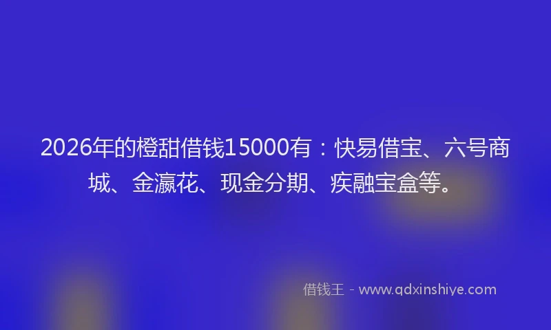 2026年的橙甜借钱15000有：快易借宝、六号商城、金瀛花、现金分期、疾融宝盒等。