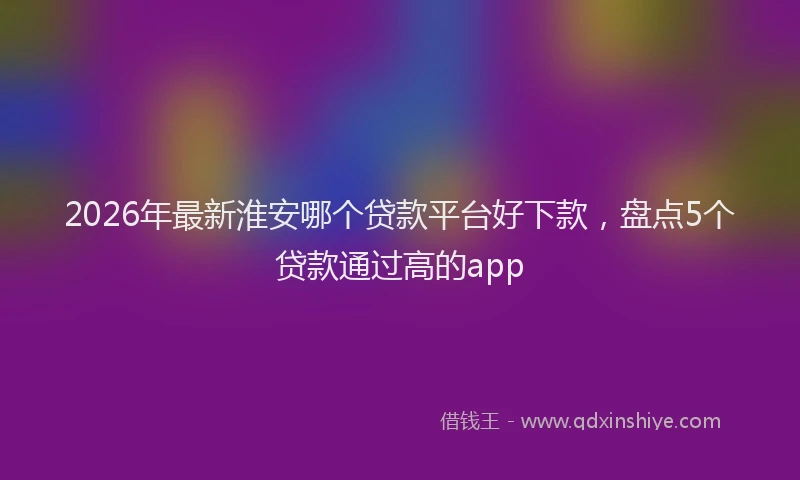 2026年最新淮安哪个贷款平台好下款，盘点5个贷款通过高的app