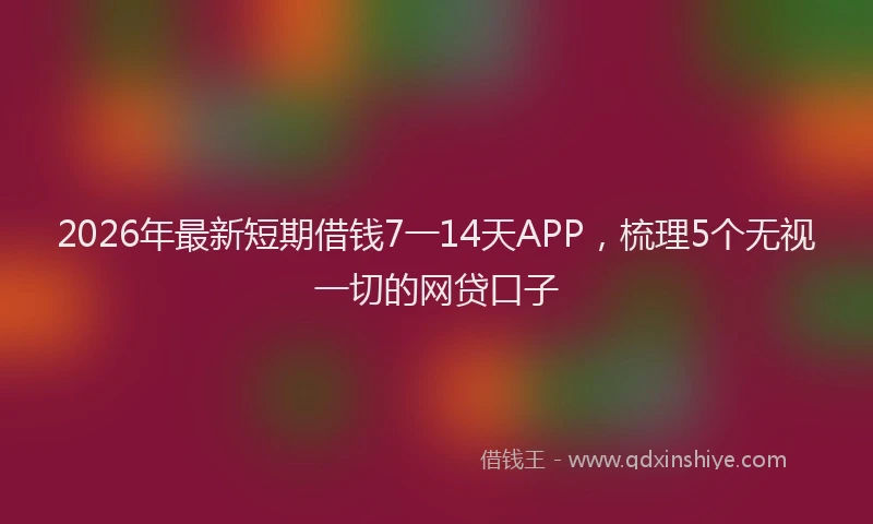 2026年最新短期借钱7一14天APP，梳理5个无视一切的网贷口子