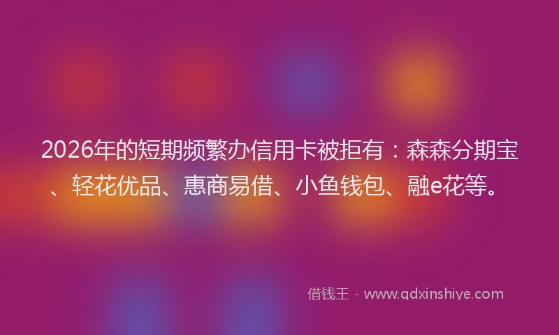 2026年的短期频繁办信用卡被拒有：森森分期宝、轻花优品、惠商易借、小鱼钱包、融e花等。