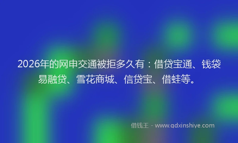 2026年的网申交通被拒多久有：借贷宝通、钱袋易融贷、雪花商城、信贷宝、借蛙等。