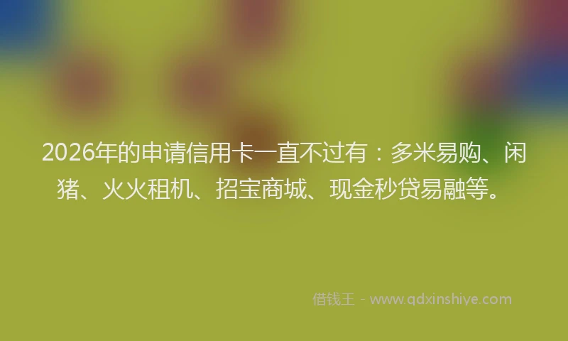 2026年的申请信用卡一直不过有：多米易购、闲猪、火火租机、招宝商城、现金秒贷易融等。