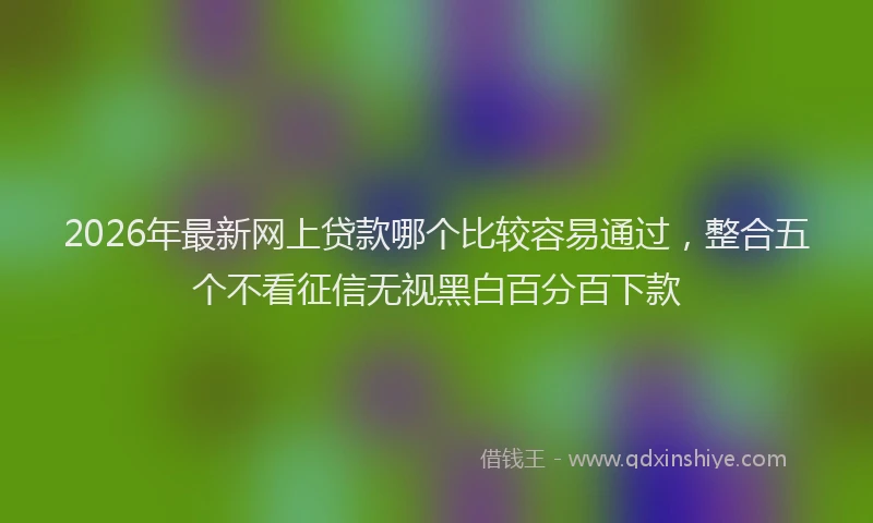 2026年最新网上贷款哪个比较容易通过，整合五个不看征信无视黑白百分百下款
