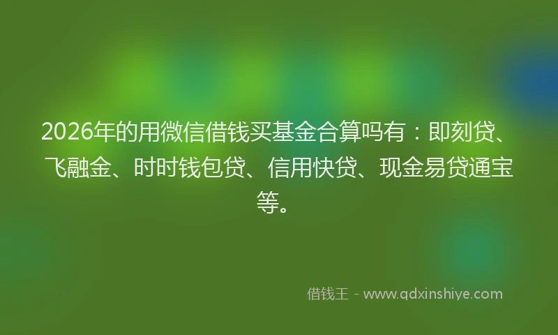 2026年的用微信借钱买基金合算吗有：即刻贷、飞融金、时时钱包贷、信用快贷、现金易贷通宝等。