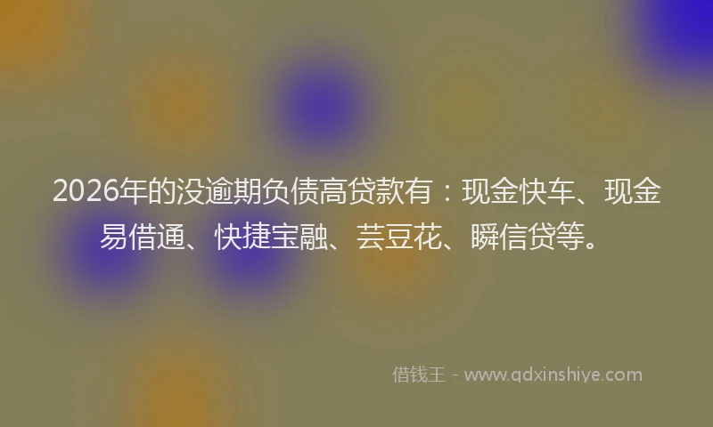 2026年的没逾期负债高贷款有：现金快车、现金易借通、快捷宝融、芸豆花、瞬信贷等。