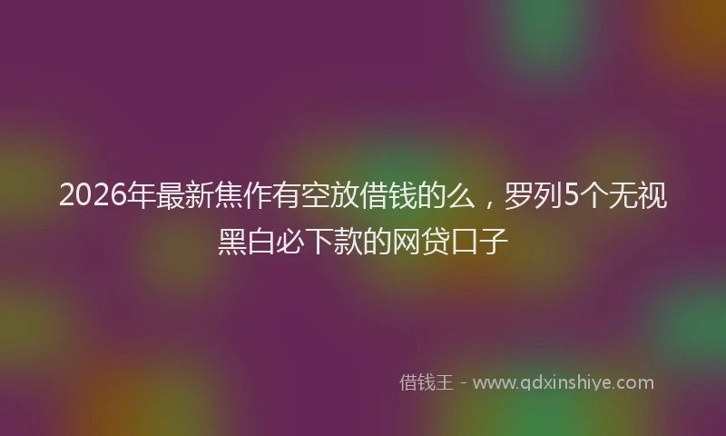 2026年最新焦作有空放借钱的么，罗列5个无视黑白必下款的网贷口子