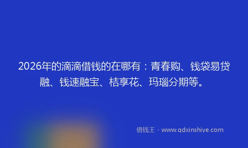 2026年的滴滴借钱的在哪有：青春购、钱袋易贷融、钱速融宝、桔享花、玛瑙分期等。