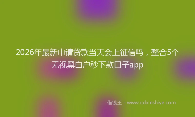 2026年最新申请贷款当天会上征信吗，整合5个无视黑白户秒下款口子app