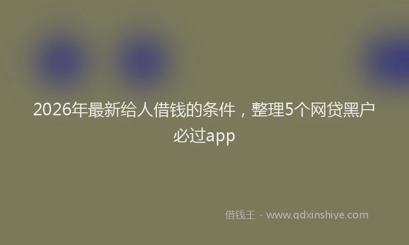 2026年最新给人借钱的条件，整理5个网贷黑户必过app