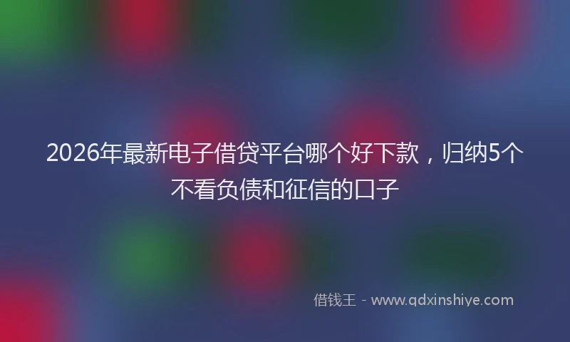 2026年最新电子借贷平台哪个好下款，归纳5个不看负债和征信的口子