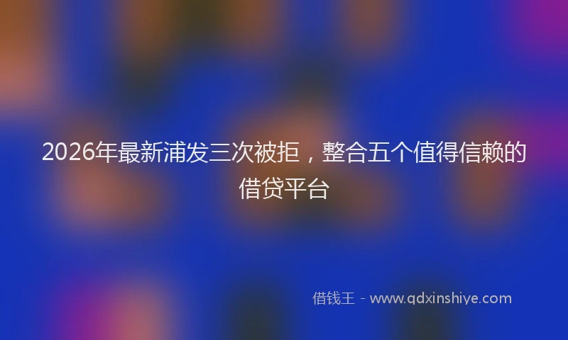 2026年最新浦发三次被拒，整合五个值得信赖的借贷平台