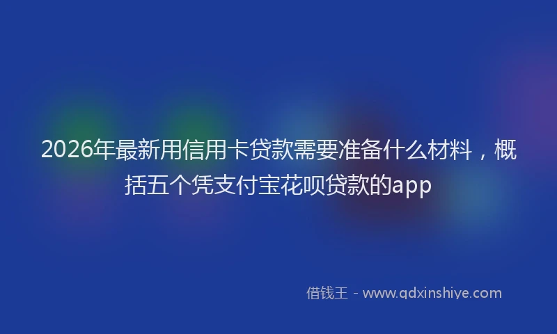 2026年最新用信用卡贷款需要准备什么材料，概括五个凭支付宝花呗贷款的app