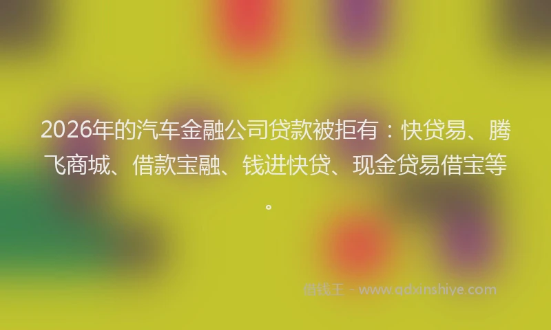 2026年的汽车金融公司贷款被拒有：快贷易、腾飞商城、借款宝融、钱进快贷、现金贷易借宝等。