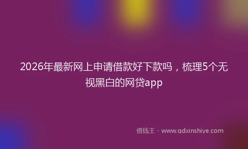 2026年最新网上申请借款好下款吗，梳理5个无视黑白的网贷app