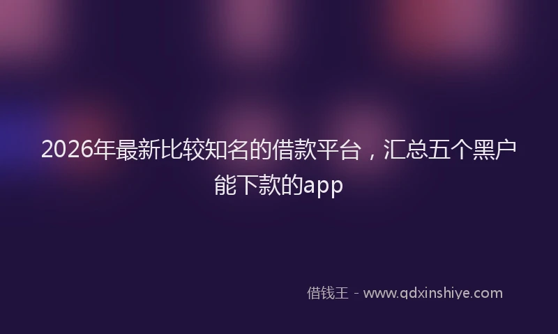 2026年最新比较知名的借款平台，汇总五个黑户能下款的app