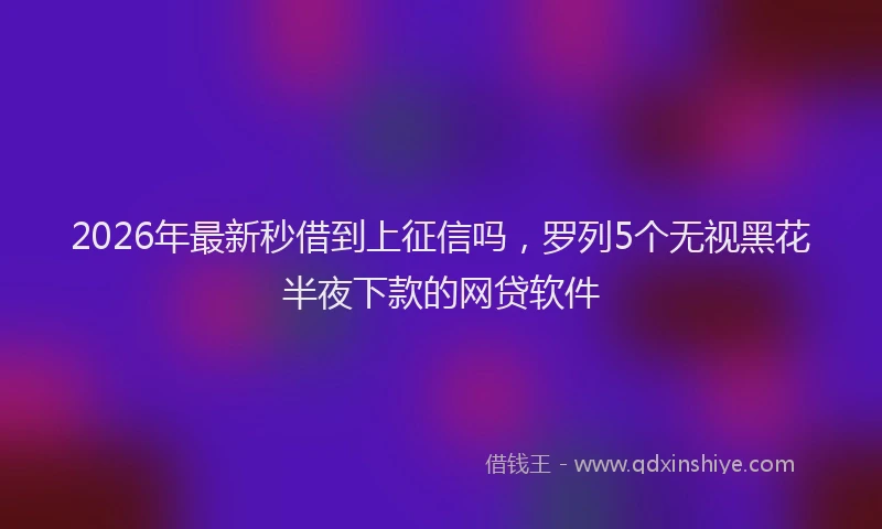 2026年最新秒借到上征信吗，罗列5个无视黑花半夜下款的网贷软件