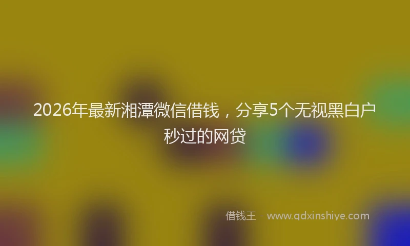 2026年最新湘潭微信借钱，分享5个无视黑白户秒过的网贷