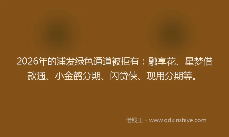 2026年的浦发绿色通道被拒有：融享花、星梦借款通、小金鹤分期、闪贷侠、现用分期等。