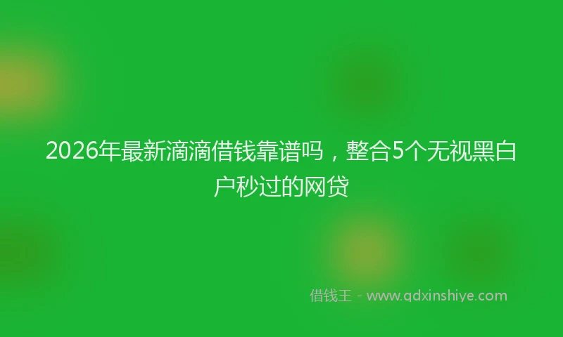 2026年最新滴滴借钱靠谱吗，整合5个无视黑白户秒过的网贷