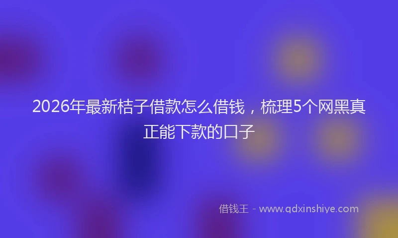 2026年最新桔子借款怎么借钱，梳理5个网黑真正能下款的口子