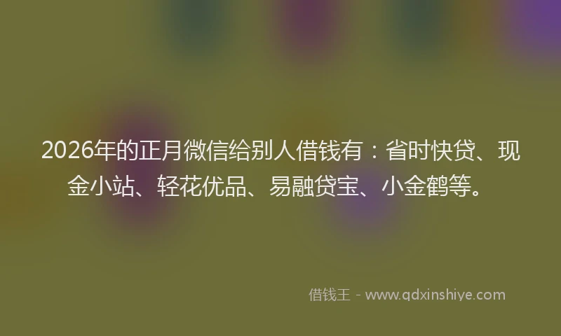 2026年的正月微信给别人借钱有：省时快贷、现金小站、轻花优品、易融贷宝、小金鹤等。