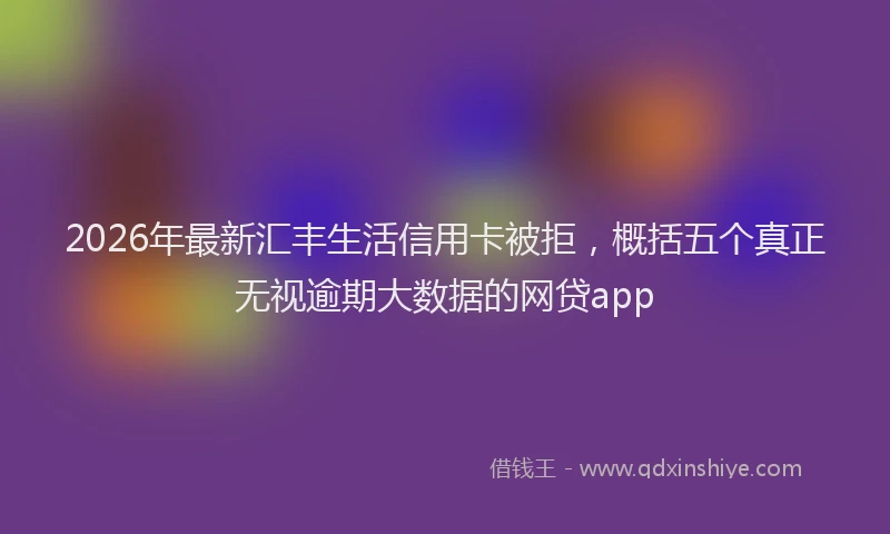 2026年最新汇丰生活信用卡被拒，概括五个真正无视逾期大数据的网贷app
