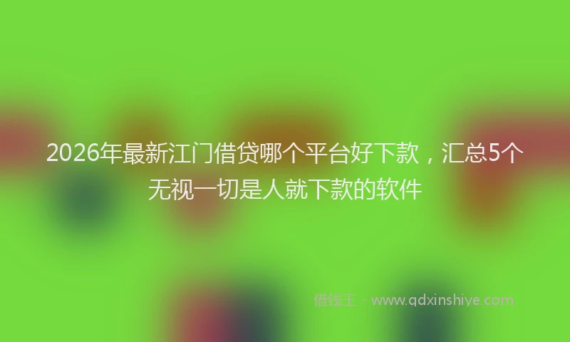 2026年最新江门借贷哪个平台好下款，汇总5个无视一切是人就下款的软件