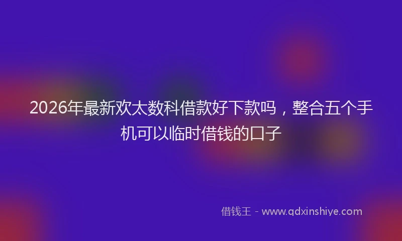 2026年最新欢太数科借款好下款吗，整合五个手机可以临时借钱的口子