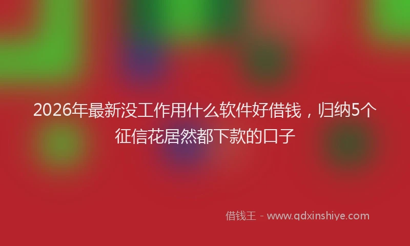 2026年最新没工作用什么软件好借钱，归纳5个征信花居然都下款的口子