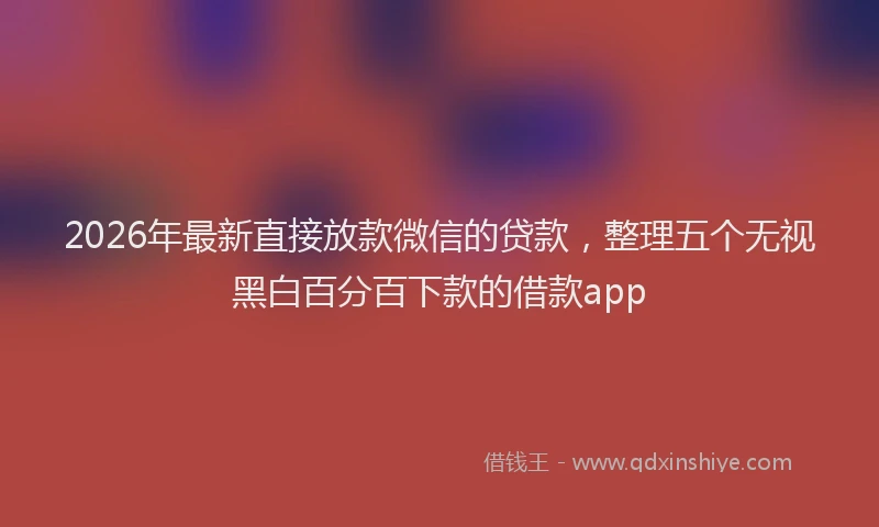 2026年最新直接放款微信的贷款，整理五个无视黑白百分百下款的借款app