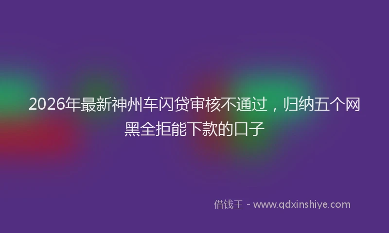 2026年最新神州车闪贷审核不通过，归纳五个网黑全拒能下款的口子