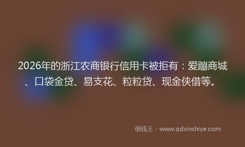 2026年的浙江农商银行信用卡被拒有：爱蹦商城、口袋金贷、易支花、粒粒贷、现金侠借等。