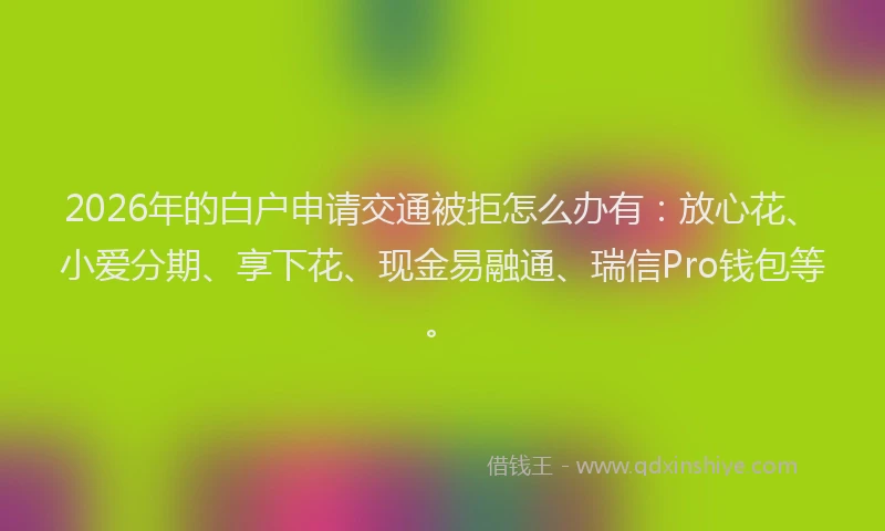 2026年的白户申请交通被拒怎么办有：放心花、小爱分期、享下花、现金易融通、瑞信Pro钱包等。